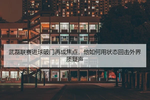 武磊联赛进球破门再成焦点，他如何用状态回击外界质疑声