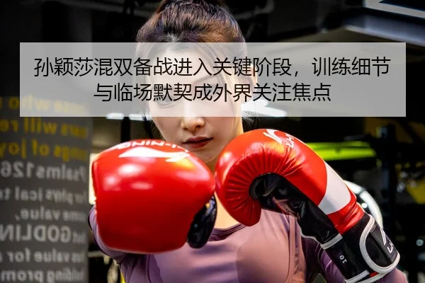 孙颖莎混双备战进入关键阶段，训练细节与临场默契成外界关注焦点