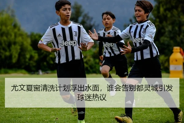 尤文夏窗清洗计划浮出水面，谁会告别都灵城引发球迷热议